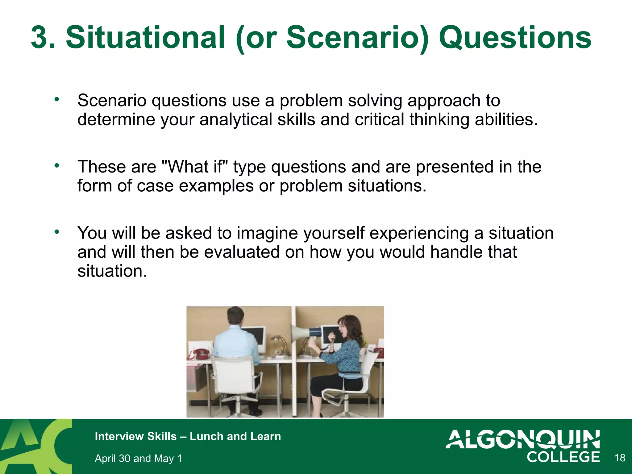 • Scenario questions use a problem solving approach to
determine your analytical skills and critical thinking abilities.
• These are "What if" type questions and are presented in the
form of case examples or problem situations.
• You will be asked to imagine yourself experiencing a situation
and will then be evaluated on how you would handle that
situation.
18
3. Situational (or Scenario) Questions
April 30 and May 1
Interview Skills – Lunch and Learn
 