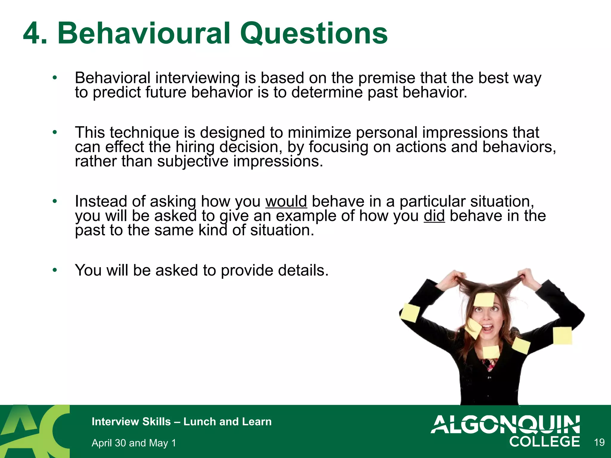 • Behavioral interviewing is based on the premise that the best way
to predict future behavior is to determine past behavior.
• This technique is designed to minimize personal impressions that
can effect the hiring decision, by focusing on actions and behaviors,
rather than subjective impressions.
• Instead of asking how you would behave in a particular situation,
you will be asked to give an example of how you did behave in the
past to the same kind of situation.
• You will be asked to provide details.
19
4. Behavioural Questions
April 30 and May 1
Interview Skills – Lunch and Learn
 