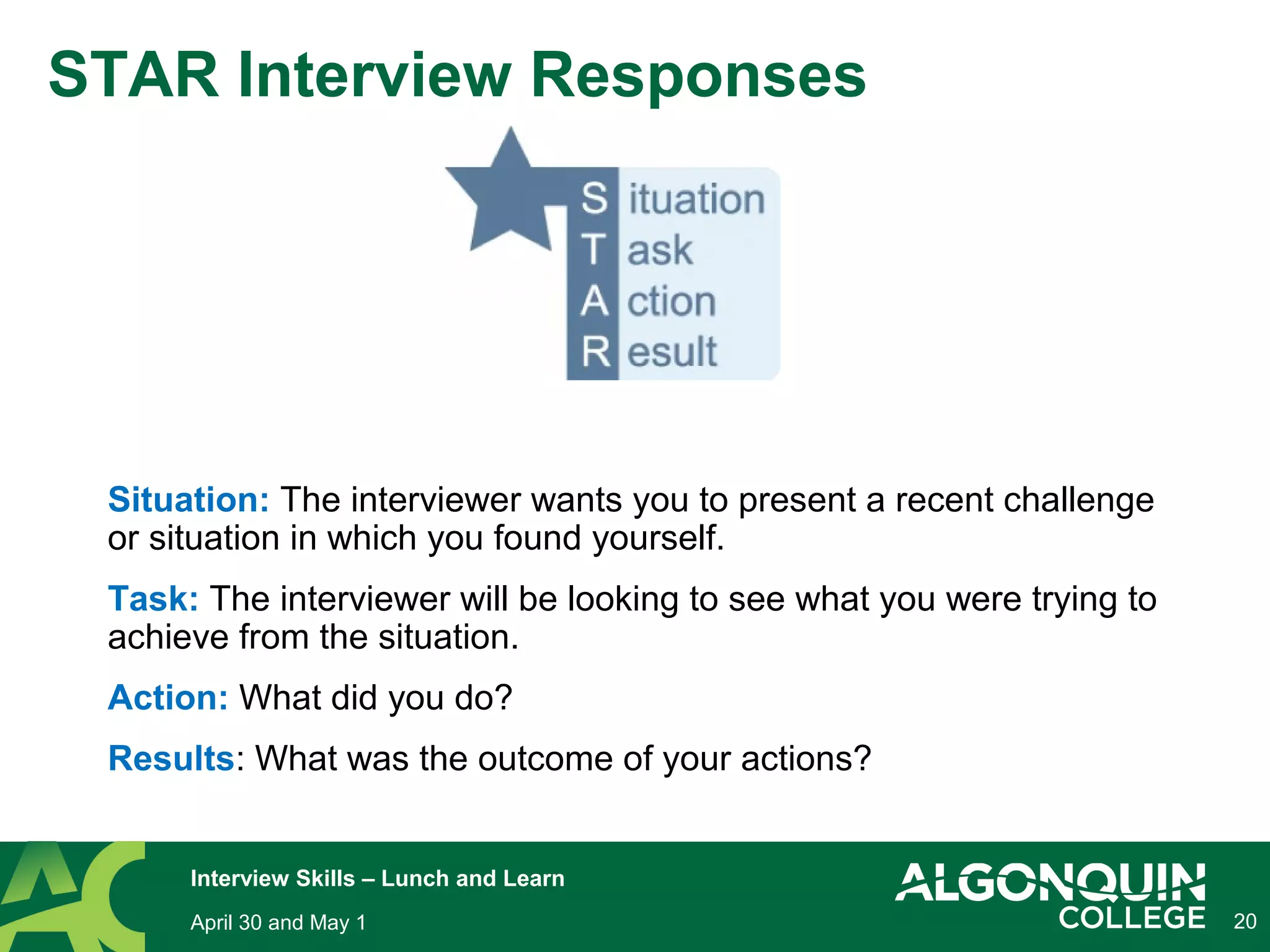 20
STAR Interview Responses
Situation: The interviewer wants you to present a recent challenge
or situation in which you found yourself.
Task: The interviewer will be looking to see what you were trying to
achieve from the situation.
Action: What did you do?
Results: What was the outcome of your actions?
April 30 and May 1
Interview Skills – Lunch and Learn
 