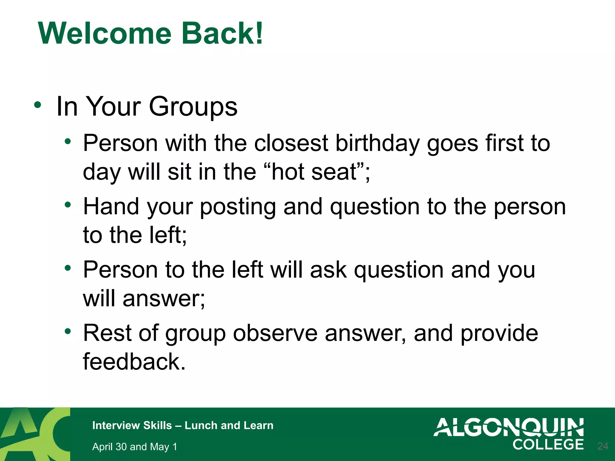 Welcome Back!
• In Your Groups
• Person with the closest birthday goes first to
day will sit in the “hot seat”;
• Hand your posting and question to the person
to the left;
• Person to the left will ask question and you
will answer;
• Rest of group observe answer, and provide
feedback.
24April 30 and May 1
Interview Skills – Lunch and Learn
 