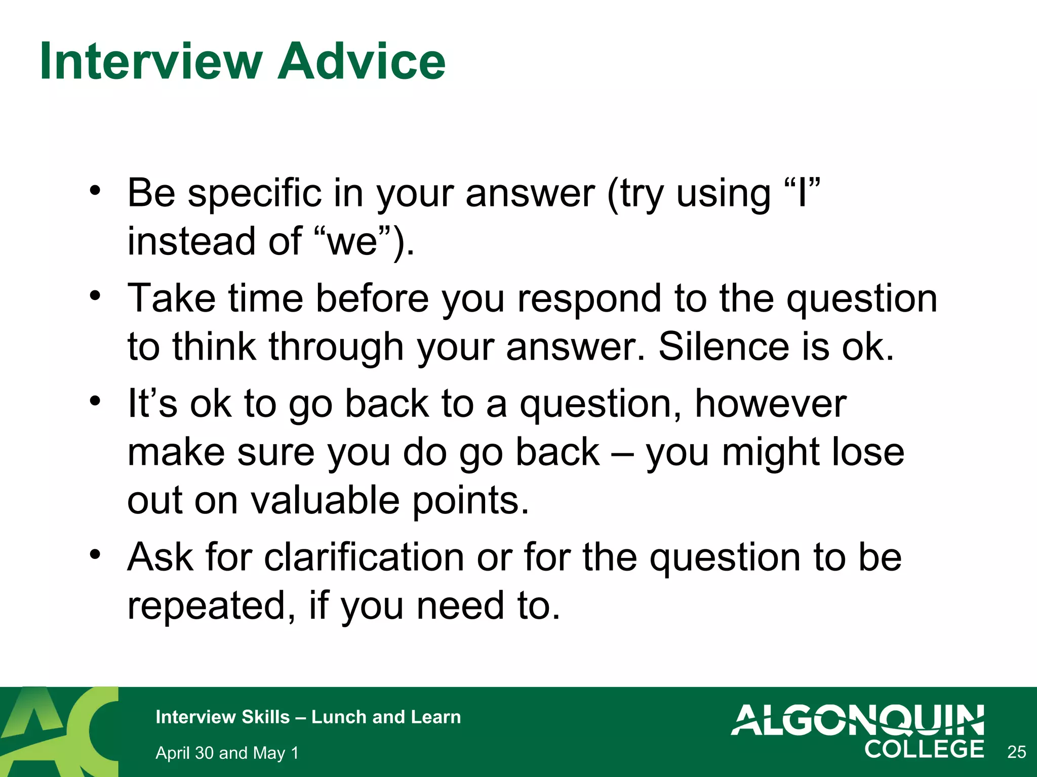 25April 30 and May 1
Interview Skills – Lunch and Learn
Interview Advice
• Be specific in your answer (try using “I”
instead of “we”).
• Take time before you respond to the question
to think through your answer. Silence is ok.
• It’s ok to go back to a question, however
make sure you do go back – you might lose
out on valuable points.
• Ask for clarification or for the question to be
repeated, if you need to.
 