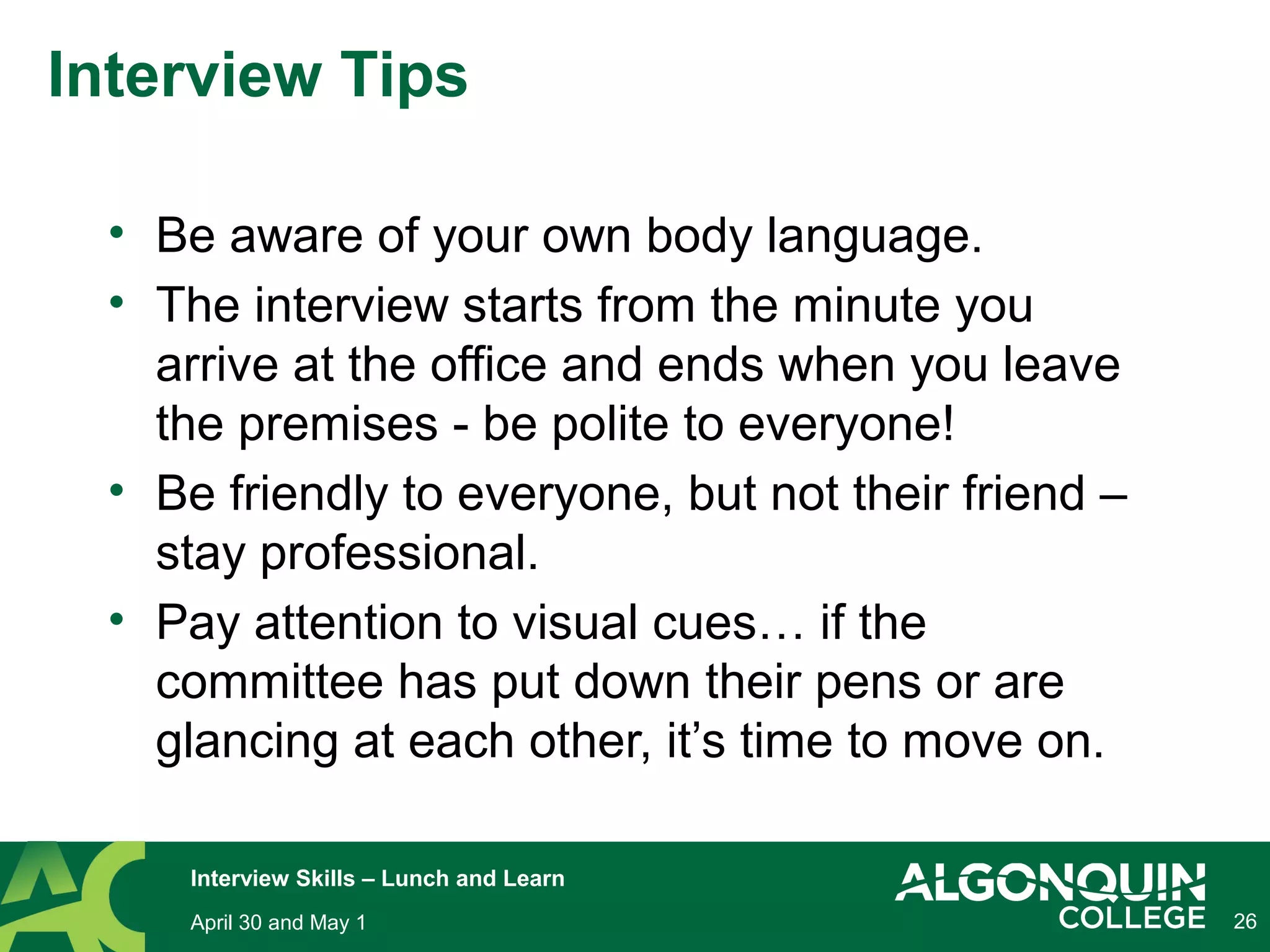 • Be aware of your own body language.
• The interview starts from the minute you
arrive at the office and ends when you leave
the premises - be polite to everyone!
• Be friendly to everyone, but not their friend –
stay professional.
• Pay attention to visual cues… if the
committee has put down their pens or are
glancing at each other, it’s time to move on.
26April 30 and May 1
Interview Skills – Lunch and Learn
Interview Tips
 