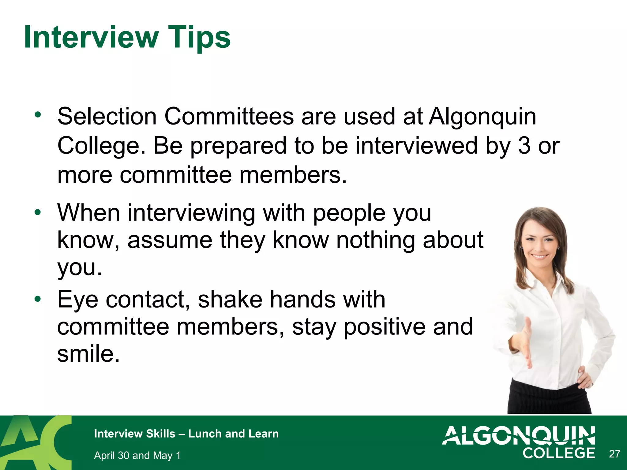• Selection Committees are used at Algonquin
College. Be prepared to be interviewed by 3 or
more committee members.
27
Interview Tips
April 30 and May 1
Interview Skills – Lunch and Learn
• When interviewing with people you
know, assume they know nothing about
you.
• Eye contact, shake hands with
committee members, stay positive and
smile.
 