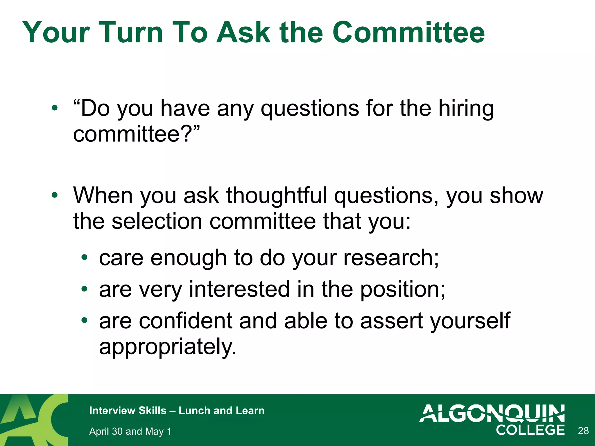 28
Your Turn To Ask the Committee
• “Do you have any questions for the hiring
committee?”
• When you ask thoughtful questions, you show
the selection committee that you:
• care enough to do your research;
• are very interested in the position;
• are confident and able to assert yourself
appropriately.
April 30 and May 1
Interview Skills – Lunch and Learn
 