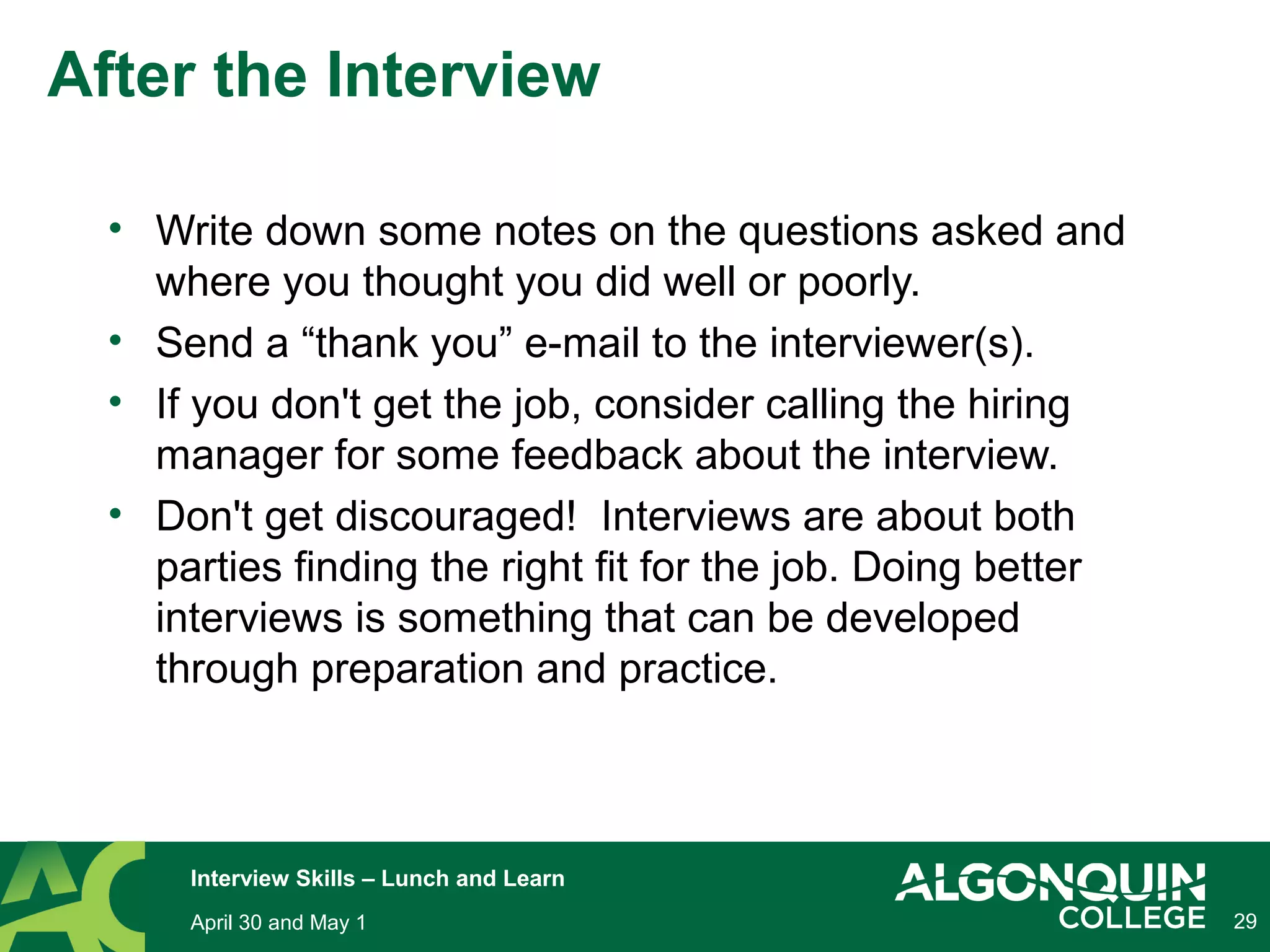 29
After the Interview
• Write down some notes on the questions asked and
where you thought you did well or poorly.
• Send a “thank you” e-mail to the interviewer(s).
• If you don't get the job, consider calling the hiring
manager for some feedback about the interview.
• Don't get discouraged! Interviews are about both
parties finding the right fit for the job. Doing better
interviews is something that can be developed
through preparation and practice.
April 30 and May 1
Interview Skills – Lunch and Learn
 