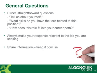13
General Questions
• Direct, straightforward questions
- “Tell us about yourself.”
- “What skills do you have that are related to this
position?”
- “How does this role fit into your career path?”
• Always make your response relevant to the job you are
seeking
• Share information – keep it concise
 