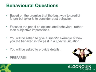 • Based on the premise that the best way to predict
future behavior is to consider past behavior.
• Focuses the panel on actions and behaviors, rather
than subjective impressions.
• You will be asked to give a specific example of how
you did behaved in the past in a specific situation.
• You will be asked to provide details.
• PREPARE!!!
15
Behavioural Questions
 