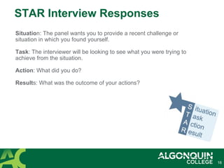 16
STAR Interview Responses
Situation: The panel wants you to provide a recent challenge or
situation in which you found yourself.
Task: The interviewer will be looking to see what you were trying to
achieve from the situation.
Action: What did you do?
Results: What was the outcome of your actions?
 