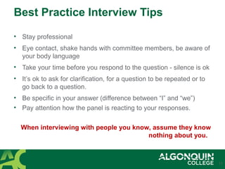 Best Practice Interview Tips
• Stay professional
• Eye contact, shake hands with committee members, be aware of
your body language
• Take your time before you respond to the question - silence is ok
• It’s ok to ask for clarification, for a question to be repeated or to
go back to a question.
• Be specific in your answer (difference between “I” and “we”)
• Pay attention how the panel is reacting to your responses.
When interviewing with people you know, assume they know
nothing about you.
17
 