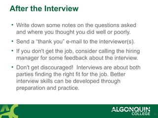 After the Interview
• Write down some notes on the questions asked
and where you thought you did well or poorly.
• Send a “thank you” e-mail to the interviewer(s).
• If you don't get the job, consider calling the hiring
manager for some feedback about the interview.
• Don't get discouraged! Interviews are about both
parties finding the right fit for the job. Better
interview skills can be developed through
preparation and practice.
20
 