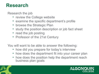 Research
Research the job
• review the College website
• examine the specific department’s profile
• browse the Strategic Plan
• study the position description or job fact sheet
• read the job posting
• Professor of the 21st Century
You will want to be able to answer the following:
• how did you prepare for today’s interview
• how does the department fit into your career plan
• how does the position help the department reach
business plan goals
7
 