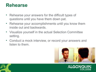 Rehearse
• Rehearse your answers for the difficult types of
questions until you have them down pat.
• Rehearse your accomplishments until you know them
inside out and backwards.
• Visualize yourself in the actual Selection Committee
setting.
• Conduct a mock interview, or record your answers and
listen to them.
9
 