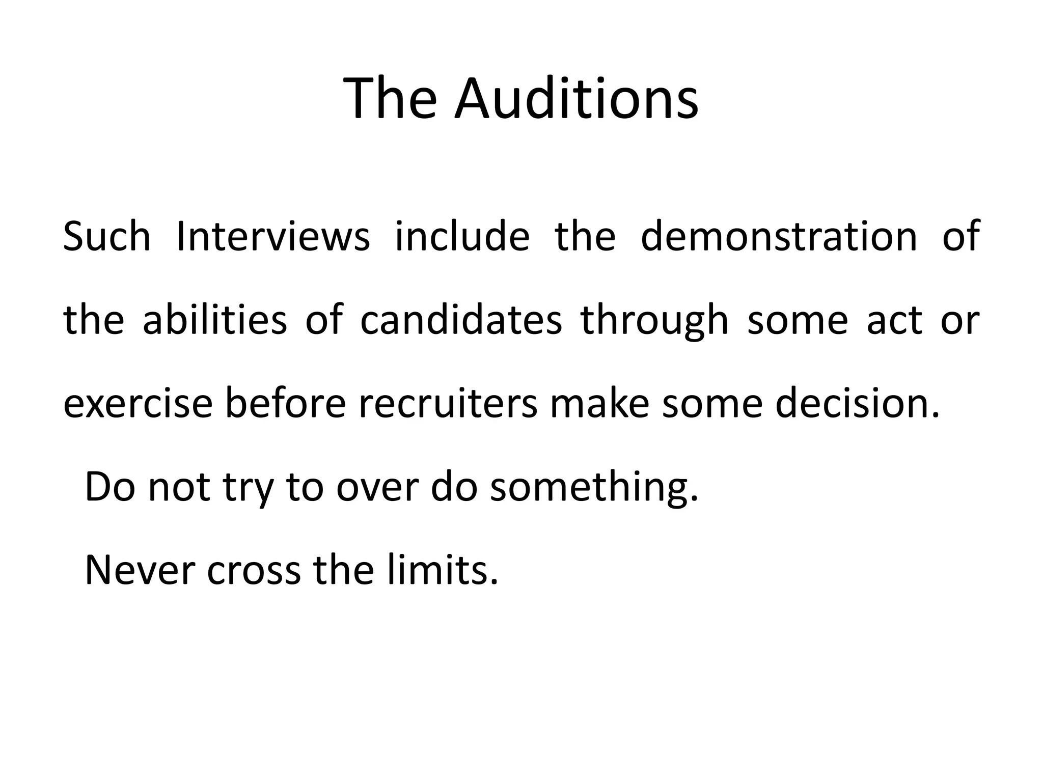The Auditions
Such Interviews include the demonstration of
the abilities of candidates through some act or
exercise before recruiters make some decision.
Do not try to over do something.
Never cross the limits.

 