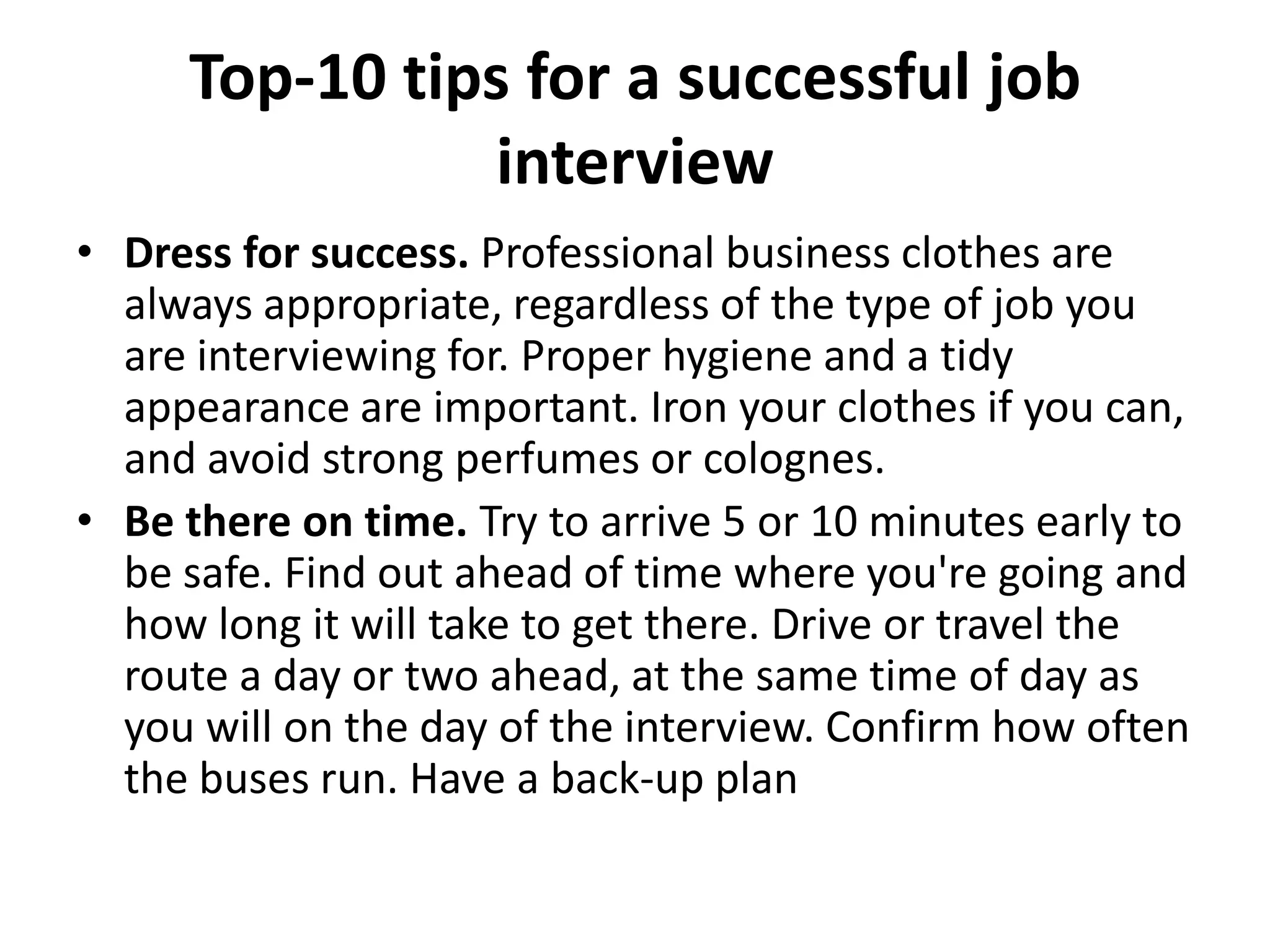 Top-10 tips for a successful job
interview
• Dress for success. Professional business clothes are
always appropriate, regardless of the type of job you
are interviewing for. Proper hygiene and a tidy
appearance are important. Iron your clothes if you can,
and avoid strong perfumes or colognes.
• Be there on time. Try to arrive 5 or 10 minutes early to
be safe. Find out ahead of time where you're going and
how long it will take to get there. Drive or travel the
route a day or two ahead, at the same time of day as
you will on the day of the interview. Confirm how often
the buses run. Have a back-up plan

 