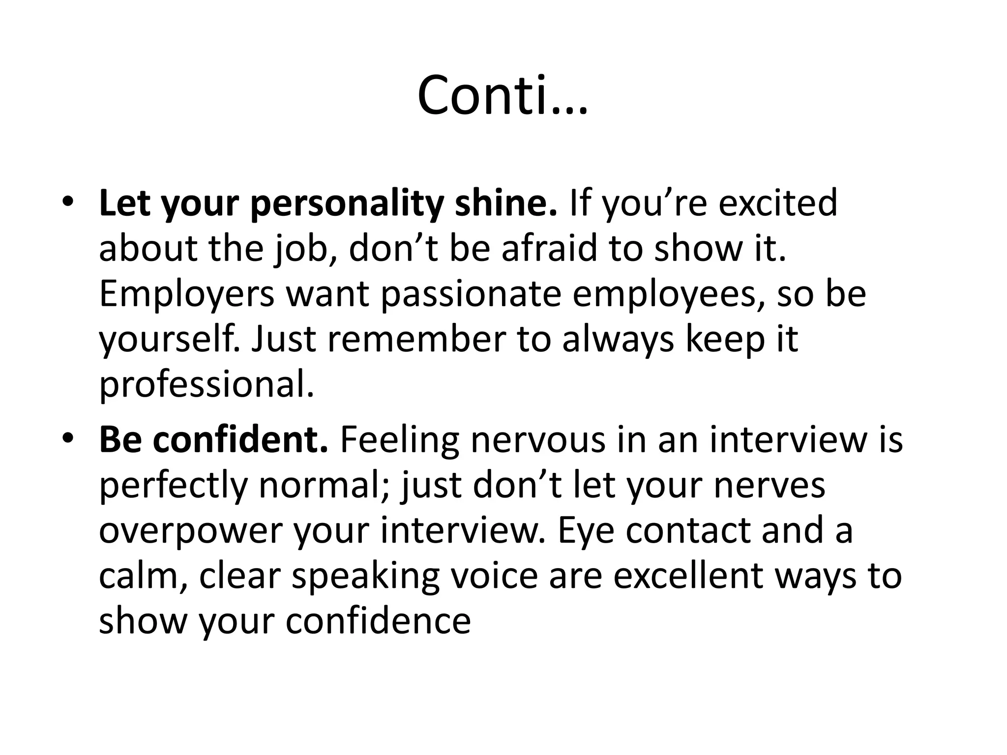 Conti…
• Let your personality shine. If you’re excited
about the job, don’t be afraid to show it.
Employers want passionate employees, so be
yourself. Just remember to always keep it
professional.
• Be confident. Feeling nervous in an interview is
perfectly normal; just don’t let your nerves
overpower your interview. Eye contact and a
calm, clear speaking voice are excellent ways to
show your confidence

 