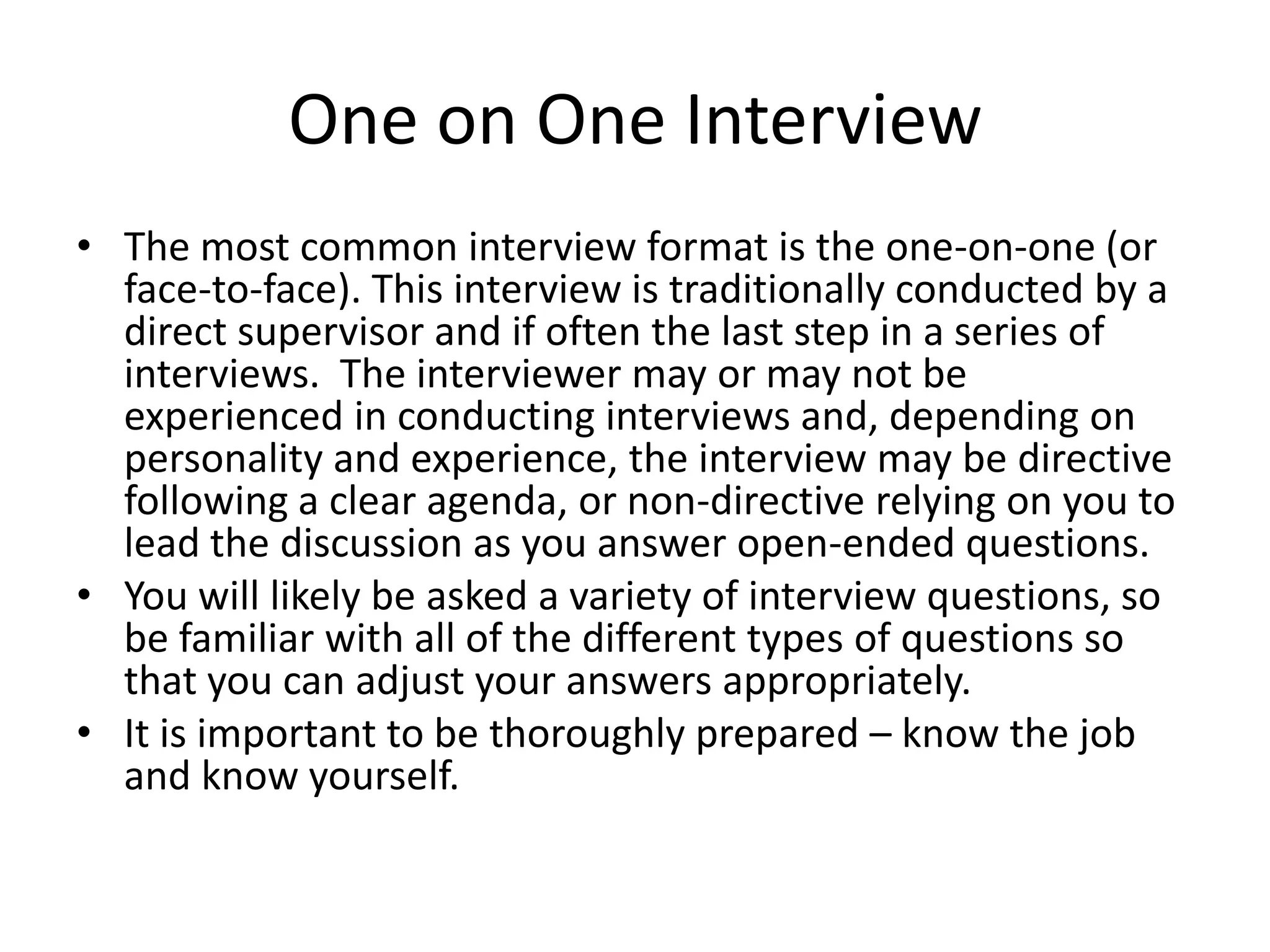 One on One Interview
• The most common interview format is the one-on-one (or
face-to-face). This interview is traditionally conducted by a
direct supervisor and if often the last step in a series of
interviews. The interviewer may or may not be
experienced in conducting interviews and, depending on
personality and experience, the interview may be directive
following a clear agenda, or non-directive relying on you to
lead the discussion as you answer open-ended questions.
• You will likely be asked a variety of interview questions, so
be familiar with all of the different types of questions so
that you can adjust your answers appropriately.
• It is important to be thoroughly prepared – know the job
and know yourself.

 