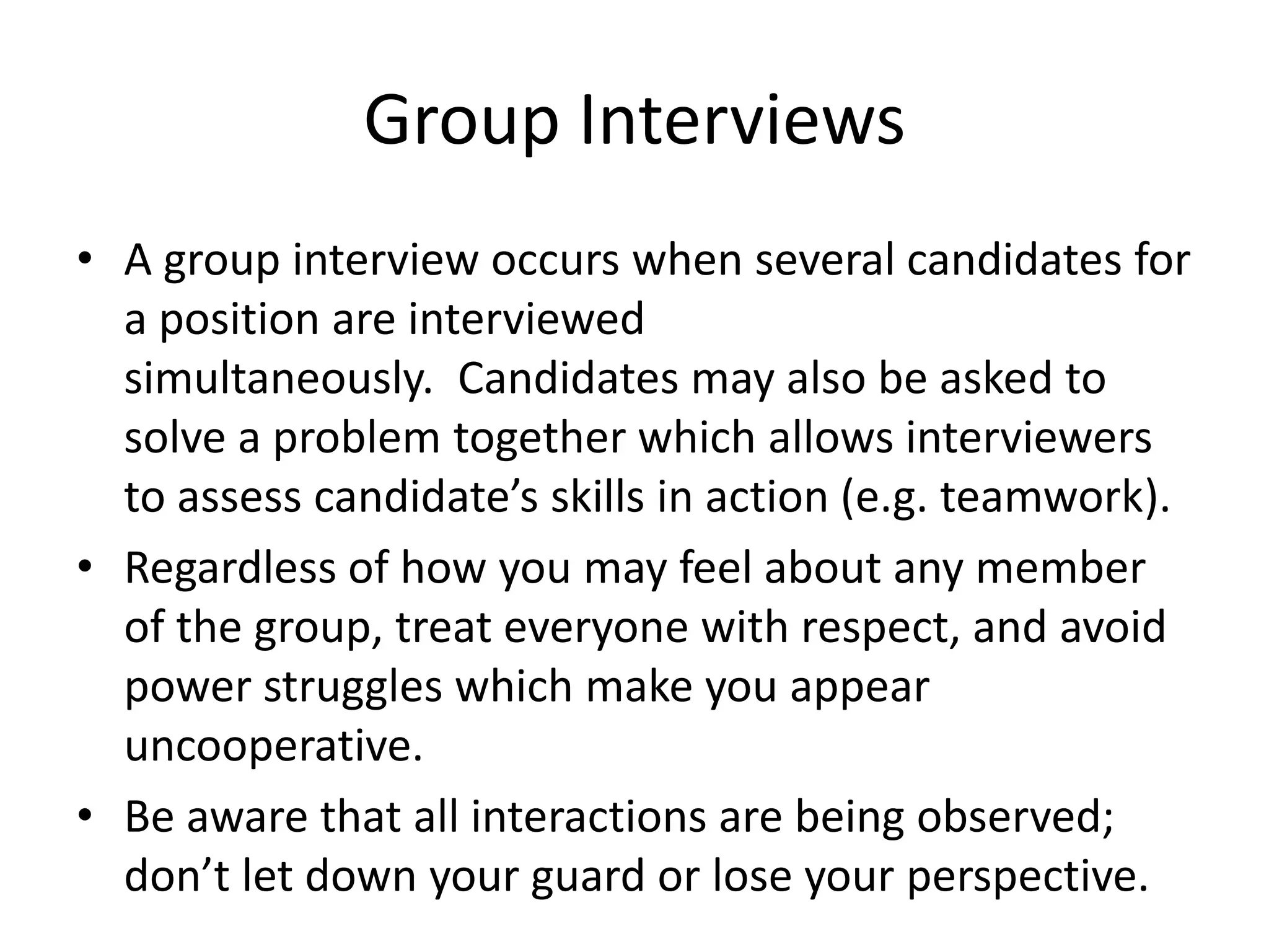 Group Interviews
• A group interview occurs when several candidates for
a position are interviewed
simultaneously. Candidates may also be asked to
solve a problem together which allows interviewers
to assess candidate’s skills in action (e.g. teamwork).
• Regardless of how you may feel about any member
of the group, treat everyone with respect, and avoid
power struggles which make you appear
uncooperative.
• Be aware that all interactions are being observed;
don’t let down your guard or lose your perspective.

 