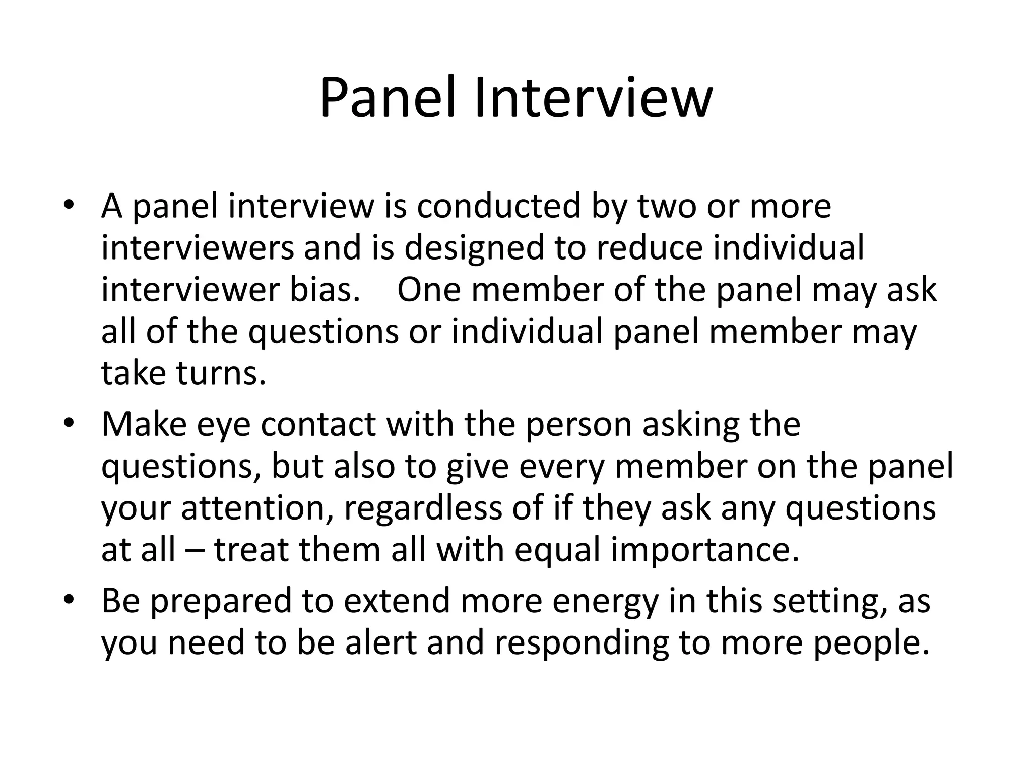 Panel Interview
• A panel interview is conducted by two or more
interviewers and is designed to reduce individual
interviewer bias. One member of the panel may ask
all of the questions or individual panel member may
take turns.
• Make eye contact with the person asking the
questions, but also to give every member on the panel
your attention, regardless of if they ask any questions
at all – treat them all with equal importance.
• Be prepared to extend more energy in this setting, as
you need to be alert and responding to more people.

 