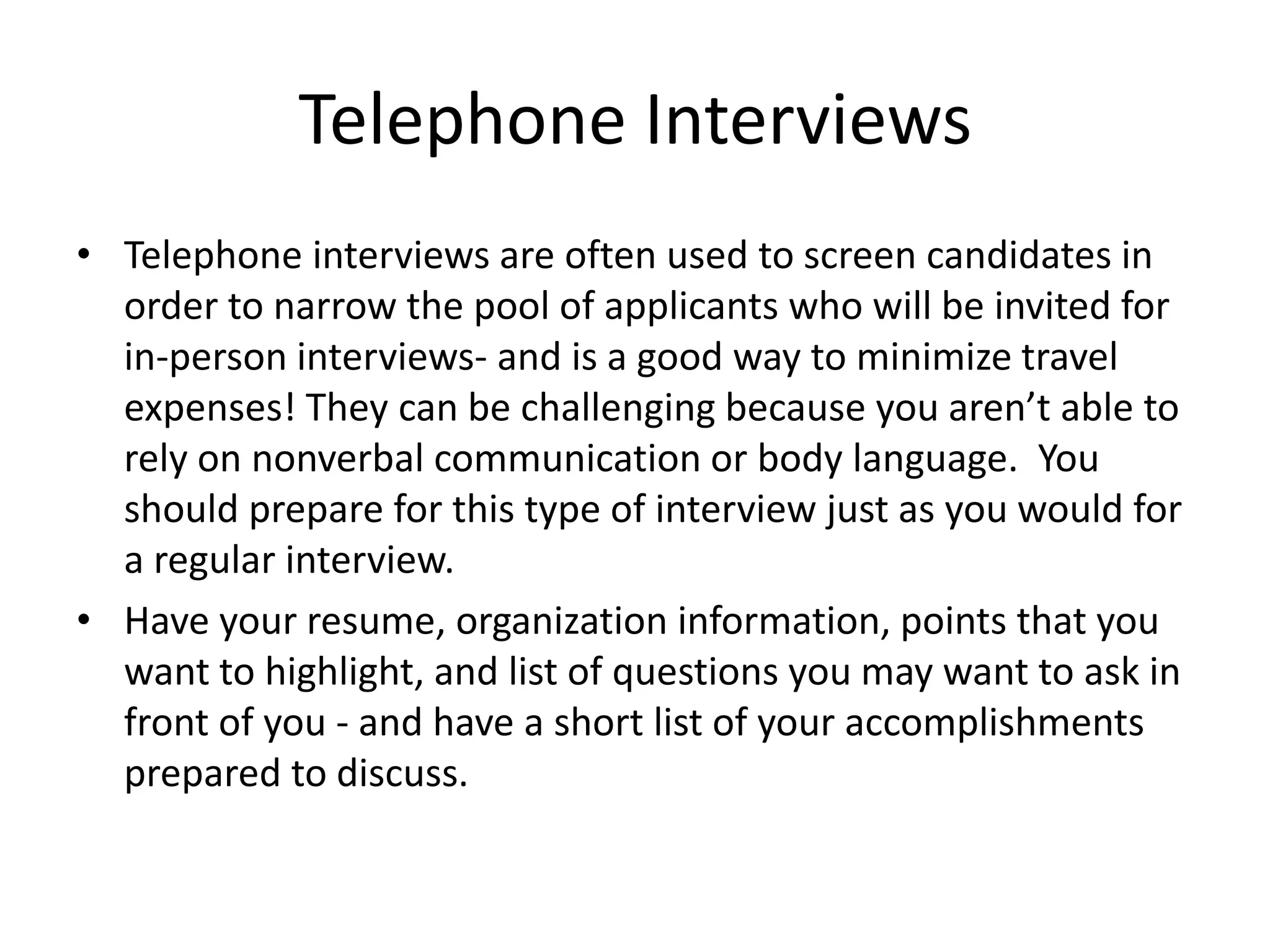 Telephone Interviews
• Telephone interviews are often used to screen candidates in
order to narrow the pool of applicants who will be invited for
in-person interviews- and is a good way to minimize travel
expenses! They can be challenging because you aren’t able to
rely on nonverbal communication or body language. You
should prepare for this type of interview just as you would for
a regular interview.
• Have your resume, organization information, points that you
want to highlight, and list of questions you may want to ask in
front of you - and have a short list of your accomplishments
prepared to discuss.

 
