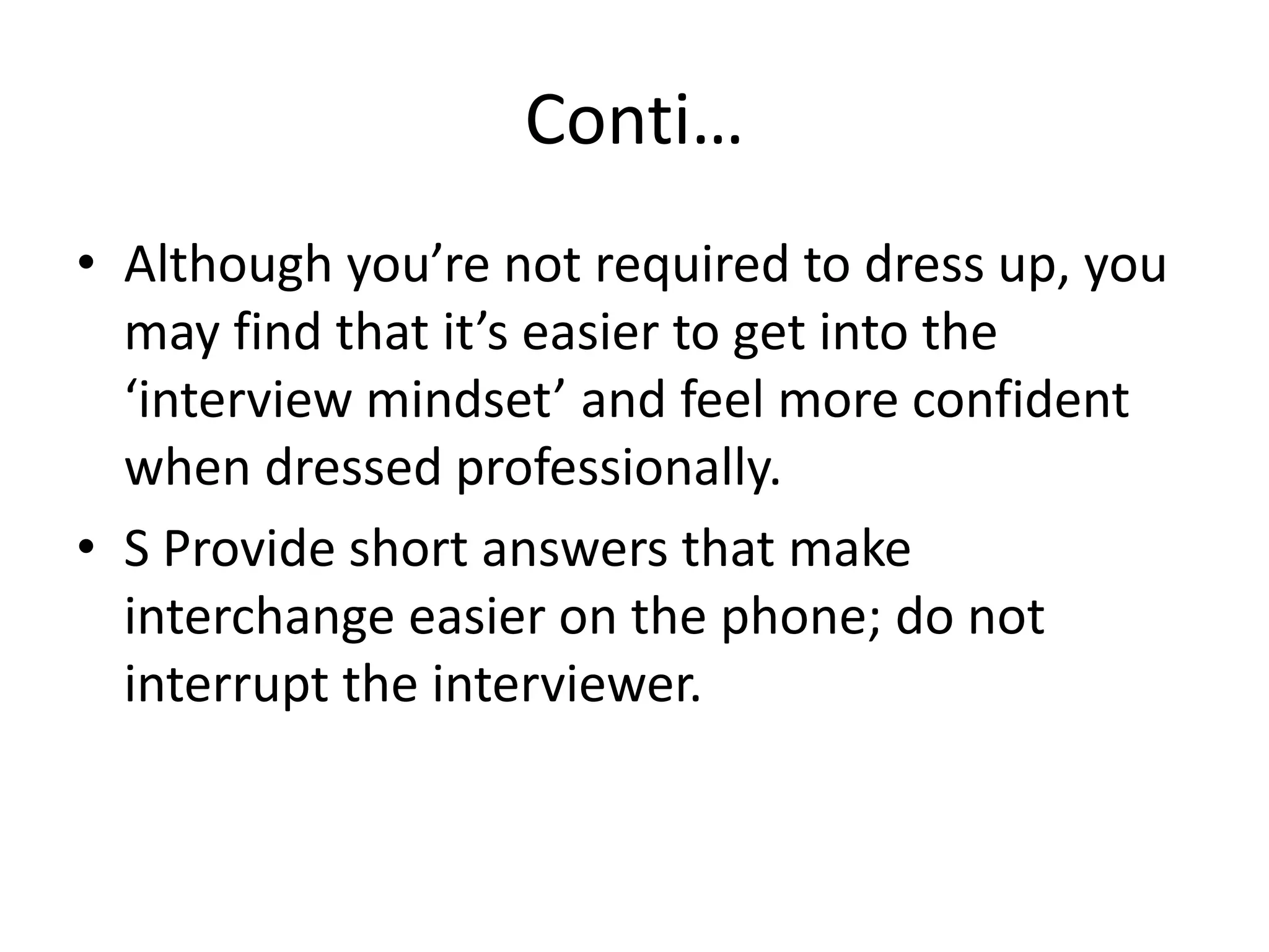 Conti…
• Although you’re not required to dress up, you
may find that it’s easier to get into the
‘interview mindset’ and feel more confident
when dressed professionally.
• S Provide short answers that make
interchange easier on the phone; do not
interrupt the interviewer.

 