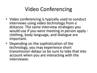 Video Conferencing
• Video conferencing is typically used to conduct
interviews using video technology from a
distance. The same interview strategies you
would use if you were meeting in person apply clothing, body language, and dialogue are
important.
• Depending on the sophistication of the
technology, you may experience short
transmission delays so be sure to take that into
account when you are interacting with the
interviewer.

 
