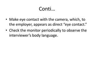 Conti…
• Make eye contact with the camera, which, to
the employer, appears as direct “eye contact.”
• Check the monitor periodically to observe the
interviewer’s body language.

 