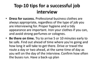 Top-10 tips for a successful job
interview
• Dress for success. Professional business clothes are
always appropriate, regardless of the type of job you
are interviewing for. Proper hygiene and a tidy
appearance are important. Iron your clothes if you can,
and avoid strong perfumes or colognes.
• Be there on time. Try to arrive 5 or 10 minutes early to
be safe. Find out ahead of time where you're going and
how long it will take to get there. Drive or travel the
route a day or two ahead, at the same time of day as
you will on the day of the interview. Confirm how often
the buses run. Have a back-up plan

 