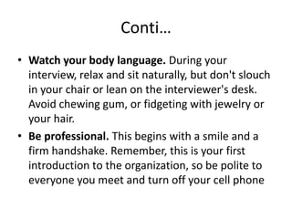 Conti…
• Watch your body language. During your
interview, relax and sit naturally, but don't slouch
in your chair or lean on the interviewer's desk.
Avoid chewing gum, or fidgeting with jewelry or
your hair.
• Be professional. This begins with a smile and a
firm handshake. Remember, this is your first
introduction to the organization, so be polite to
everyone you meet and turn off your cell phone

 