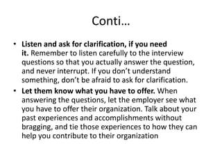 Conti…
• Listen and ask for clarification, if you need
it. Remember to listen carefully to the interview
questions so that you actually answer the question,
and never interrupt. If you don’t understand
something, don’t be afraid to ask for clarification.
• Let them know what you have to offer. When
answering the questions, let the employer see what
you have to offer their organization. Talk about your
past experiences and accomplishments without
bragging, and tie those experiences to how they can
help you contribute to their organization

 