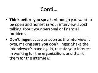 Conti…
• Think before you speak. Although you want to
be open and honest in your interview, avoid
talking about your personal or financial
problems.
• Don’t linger. Leave as soon as the interview is
over, making sure you don’t linger. Shake the
interviewer’s hand again, restate your interest
in working for the organization, and thank
them for the interview.

 