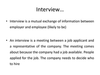 Interview…
• Interview is a mutual exchange of information between

employer and employee (likely to be)
• An interview is a meeting between a job applicant and
a representative of the company. The meeting comes
about because the company had a job available. People
applied for the job. The company needs to decide who
to hire

 
