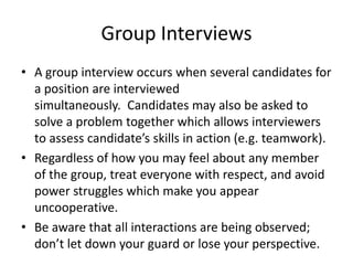 Group Interviews
• A group interview occurs when several candidates for
a position are interviewed
simultaneously. Candidates may also be asked to
solve a problem together which allows interviewers
to assess candidate’s skills in action (e.g. teamwork).
• Regardless of how you may feel about any member
of the group, treat everyone with respect, and avoid
power struggles which make you appear
uncooperative.
• Be aware that all interactions are being observed;
don’t let down your guard or lose your perspective.

 