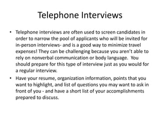 Telephone Interviews
• Telephone interviews are often used to screen candidates in
order to narrow the pool of applicants who will be invited for
in-person interviews- and is a good way to minimize travel
expenses! They can be challenging because you aren’t able to
rely on nonverbal communication or body language. You
should prepare for this type of interview just as you would for
a regular interview.
• Have your resume, organization information, points that you
want to highlight, and list of questions you may want to ask in
front of you - and have a short list of your accomplishments
prepared to discuss.

 