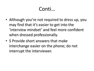 Conti…
• Although you’re not required to dress up, you
may find that it’s easier to get into the
‘interview mindset’ and feel more confident
when dressed professionally.
• S Provide short answers that make
interchange easier on the phone; do not
interrupt the interviewer.

 