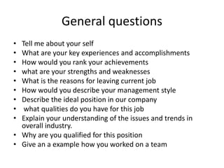 General questions
• Tell me about your self
• What are your key experiences and accomplishments
• How would you rank your achievements
• what are your strengths and weaknesses
• What is the reasons for leaving current job
• How would you describe your management style
• Describe the ideal position in our company
• what qualities do you have for this job
• Explain your understanding of the issues and trends in
overall industry.
• Why are you qualified for this position
• Give an a example how you worked on a team
 