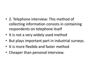 • 2. Telephone interview: This method of
collecting information consists in containing
respondents on telephone itself
• It is not a very widely used method
• But plays important part in industrial surveys.
• It is more flexible and faster method
• Cheaper than personal interview.
 