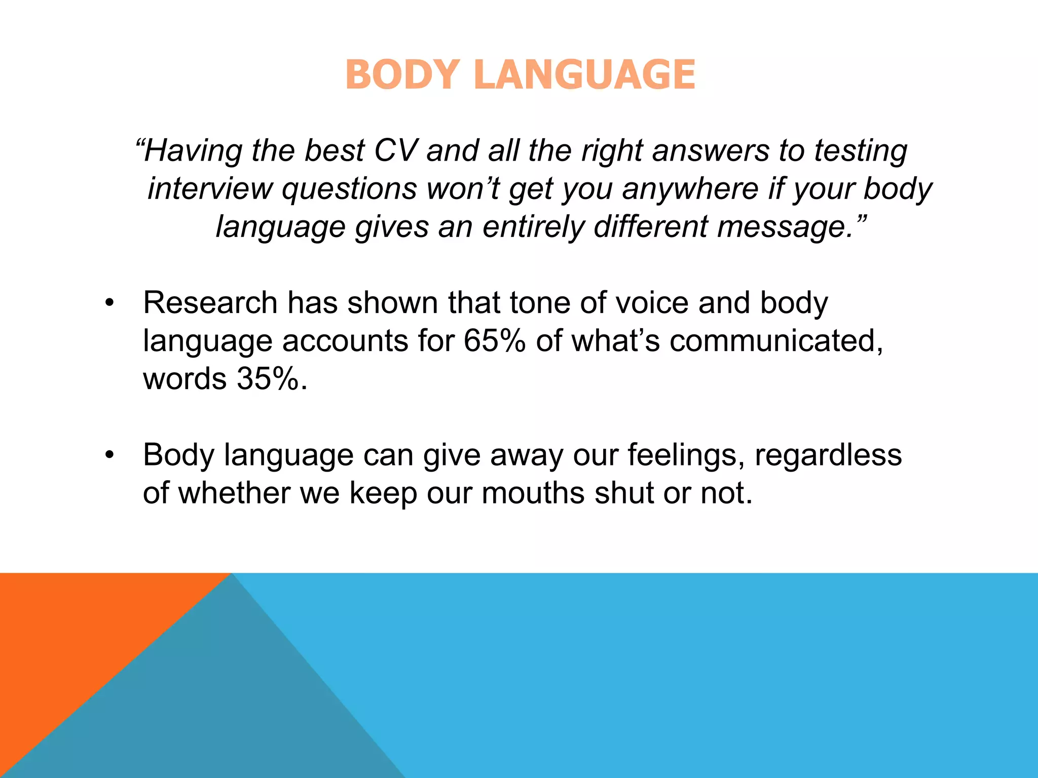 BODY LANGUAGE 
“Having the best CV and all the right answers to testing 
interview questions won’t get you anywhere if your body 
language gives an entirely different message.” 
• Research has shown that tone of voice and body 
language accounts for 65% of what’s communicated, 
words 35%. 
• Body language can give away our feelings, regardless 
of whether we keep our mouths shut or not. 
 