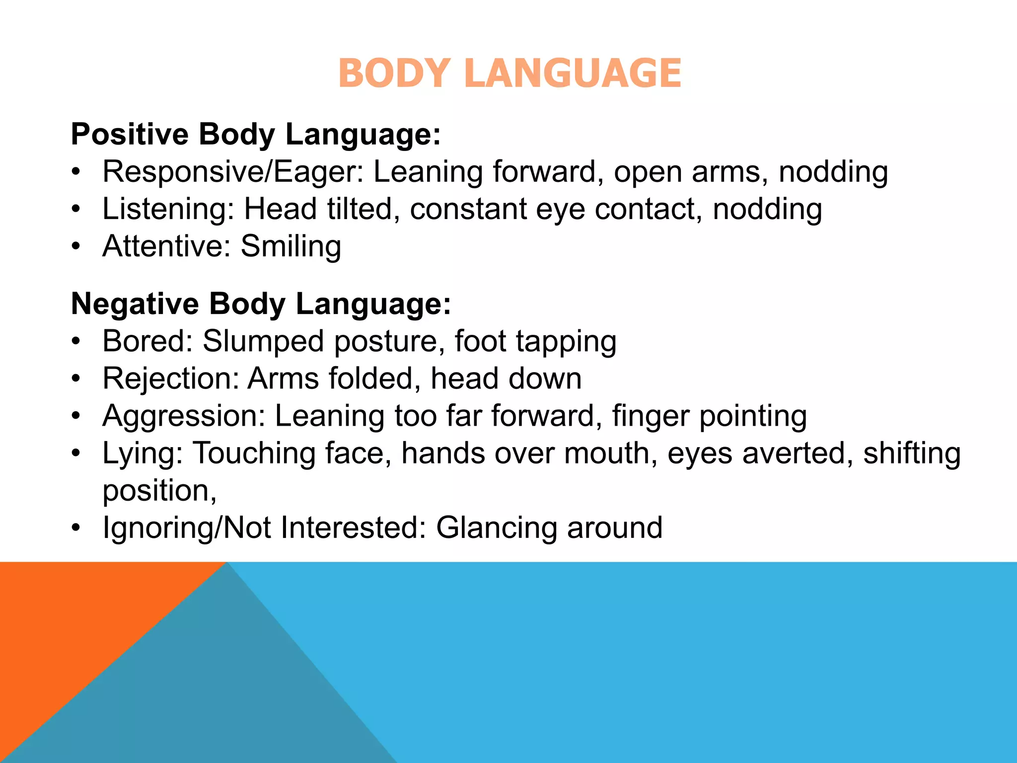 BODY LANGUAGE 
Positive Body Language: 
• Responsive/Eager: Leaning forward, open arms, nodding 
• Listening: Head tilted, constant eye contact, nodding 
• Attentive: Smiling 
Negative Body Language: 
• Bored: Slumped posture, foot tapping 
• Rejection: Arms folded, head down 
• Aggression: Leaning too far forward, finger pointing 
• Lying: Touching face, hands over mouth, eyes averted, shifting 
position, 
• Ignoring/Not Interested: Glancing around 
 