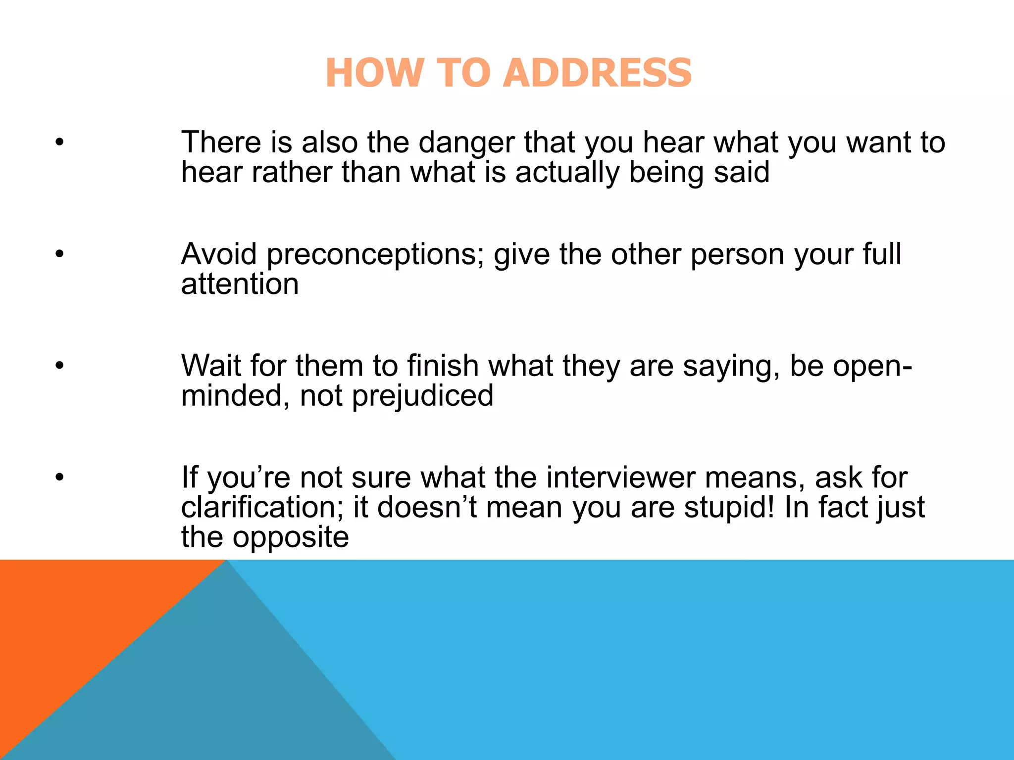 HOW TO ADDRESS 
• There is also the danger that you hear what you want to 
hear rather than what is actually being said 
• Avoid preconceptions; give the other person your full 
attention 
• Wait for them to finish what they are saying, be open-minded, 
not prejudiced 
• If you’re not sure what the interviewer means, ask for 
clarification; it doesn’t mean you are stupid! In fact just 
the opposite 
 