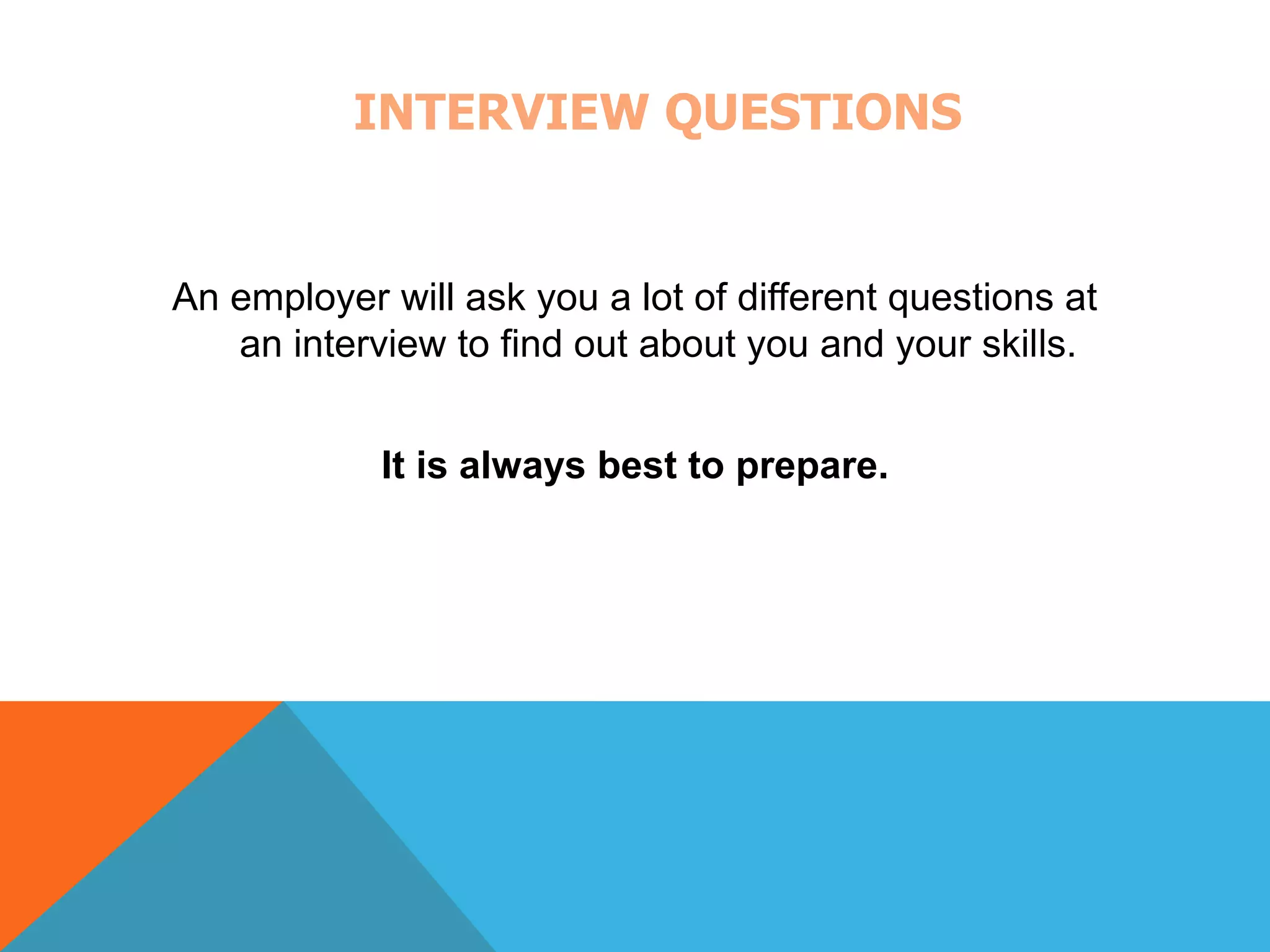 INTERVIEW QUESTIONS 
An employer will ask you a lot of different questions at 
an interview to find out about you and your skills. 
It is always best to prepare. 
 