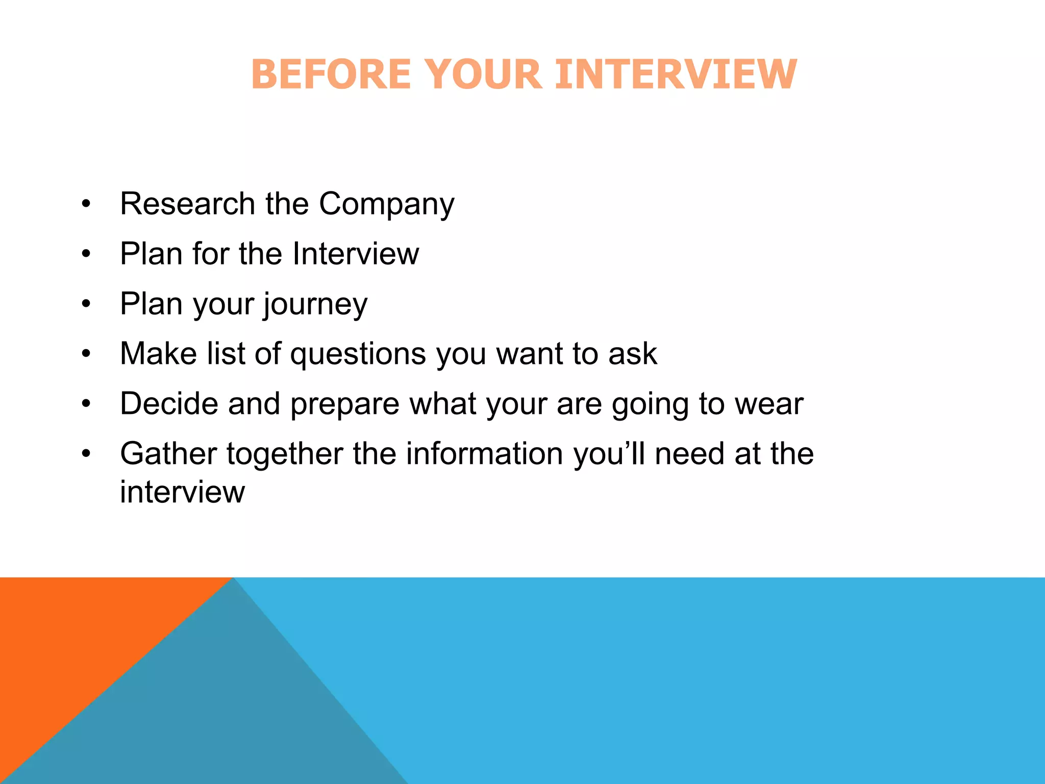 BEFORE YOUR INTERVIEW 
• Research the Company 
• Plan for the Interview 
• Plan your journey 
• Make list of questions you want to ask 
• Decide and prepare what your are going to wear 
• Gather together the information you’ll need at the 
interview 
 