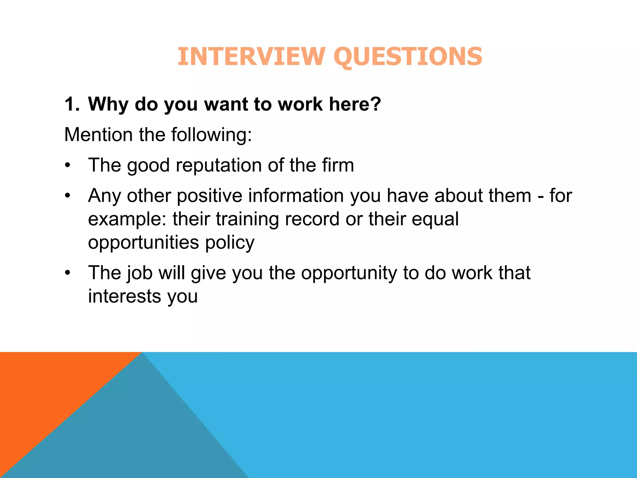 INTERVIEW QUESTIONS 
1. Why do you want to work here? 
Mention the following: 
• The good reputation of the firm 
• Any other positive information you have about them - for 
example: their training record or their equal 
opportunities policy 
• The job will give you the opportunity to do work that 
interests you 
 