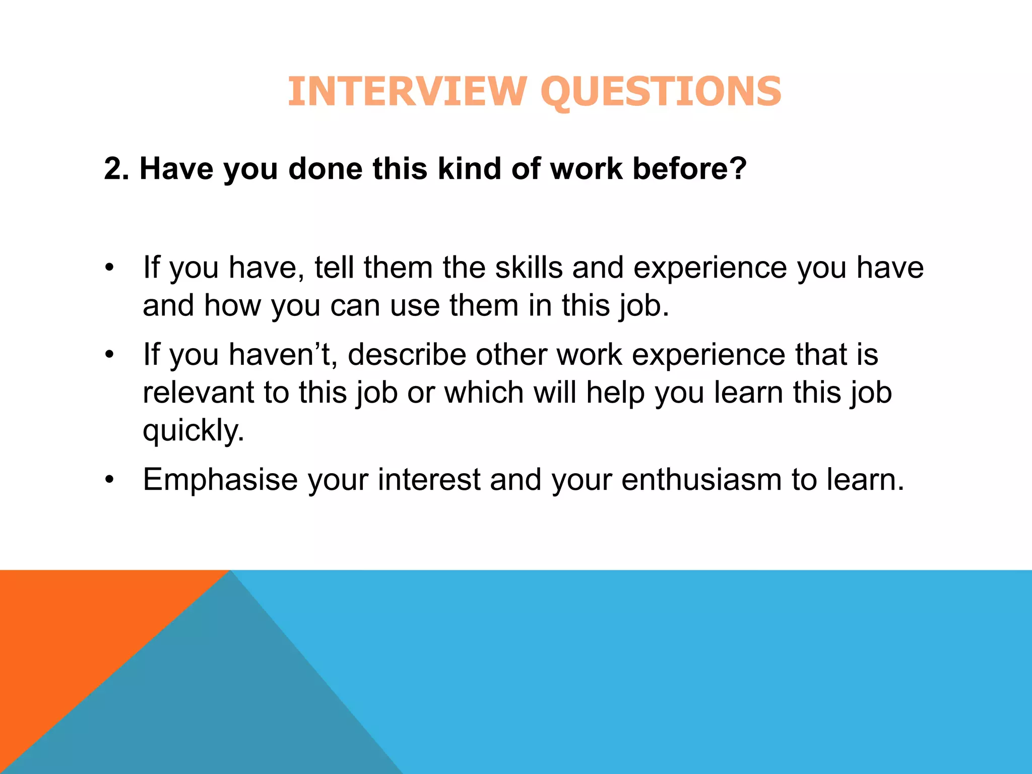 INTERVIEW QUESTIONS 
2. Have you done this kind of work before? 
• If you have, tell them the skills and experience you have 
and how you can use them in this job. 
• If you haven’t, describe other work experience that is 
relevant to this job or which will help you learn this job 
quickly. 
• Emphasise your interest and your enthusiasm to learn. 
 