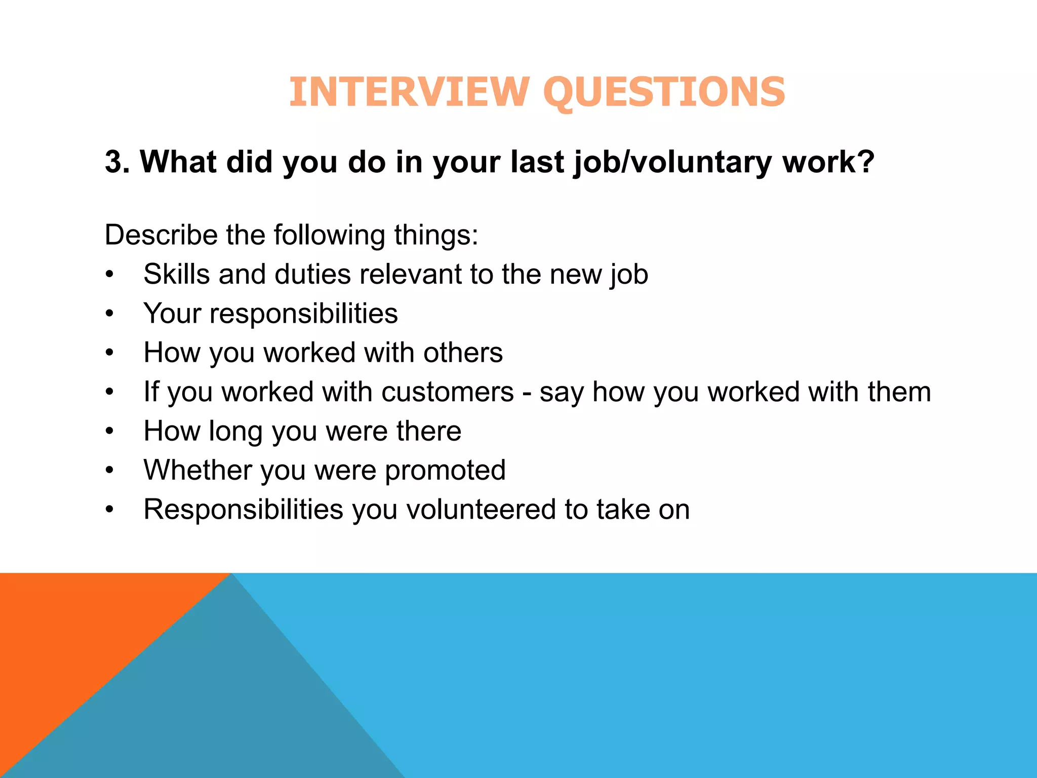 INTERVIEW QUESTIONS 
3. What did you do in your last job/voluntary work? 
Describe the following things: 
• Skills and duties relevant to the new job 
• Your responsibilities 
• How you worked with others 
• If you worked with customers - say how you worked with them 
• How long you were there 
• Whether you were promoted 
• Responsibilities you volunteered to take on 
 