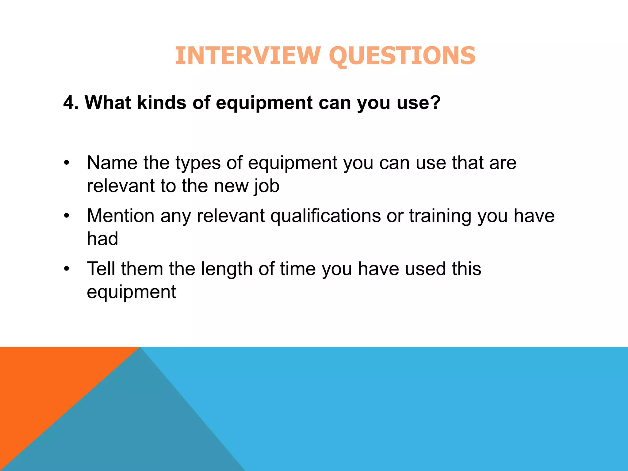 INTERVIEW QUESTIONS 
4. What kinds of equipment can you use? 
• Name the types of equipment you can use that are 
relevant to the new job 
• Mention any relevant qualifications or training you have 
had 
• Tell them the length of time you have used this 
equipment 
 