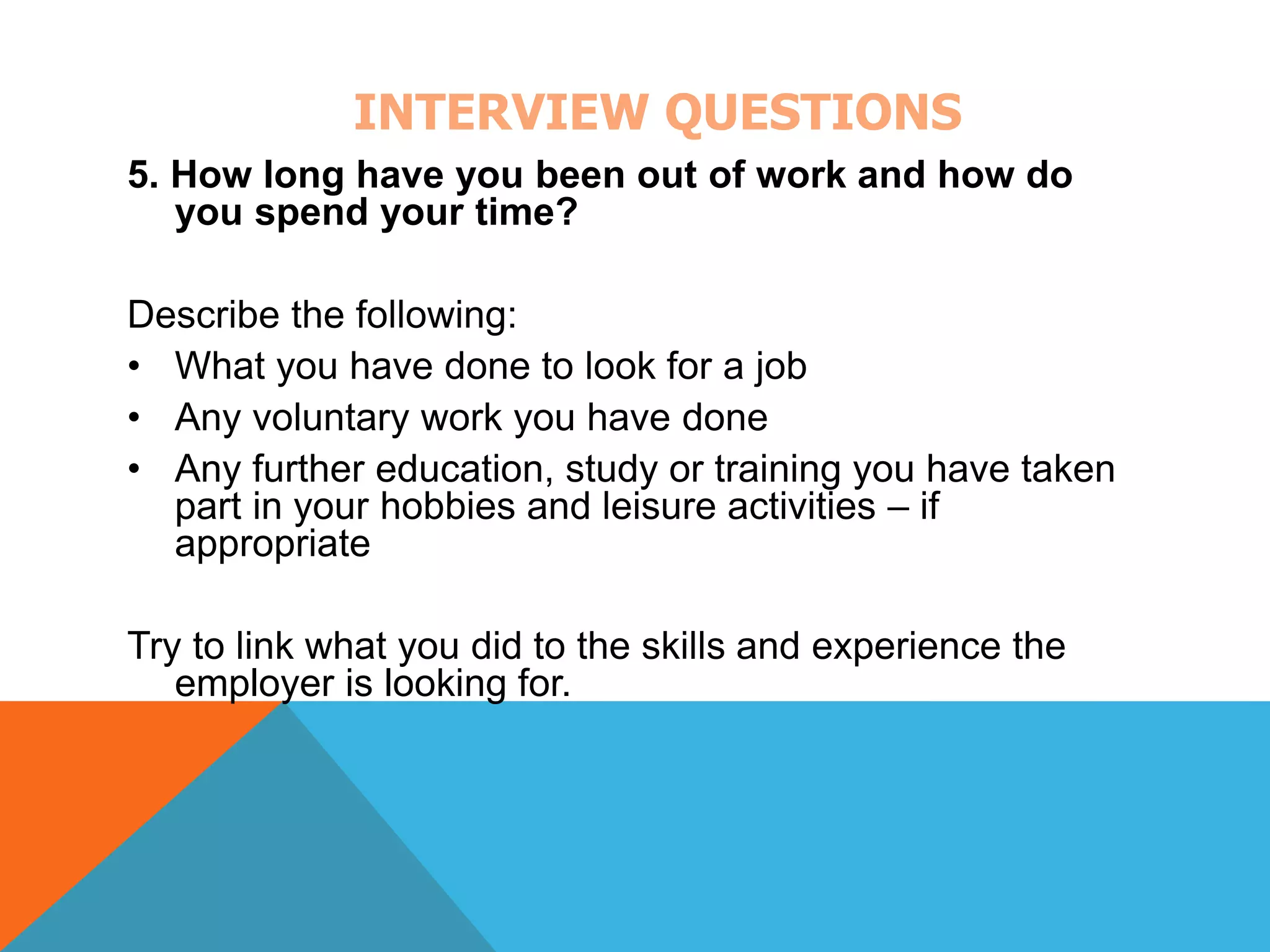INTERVIEW QUESTIONS 
5. How long have you been out of work and how do 
you spend your time? 
Describe the following: 
• What you have done to look for a job 
• Any voluntary work you have done 
• Any further education, study or training you have taken 
part in your hobbies and leisure activities – if 
appropriate 
Try to link what you did to the skills and experience the 
employer is looking for. 
 