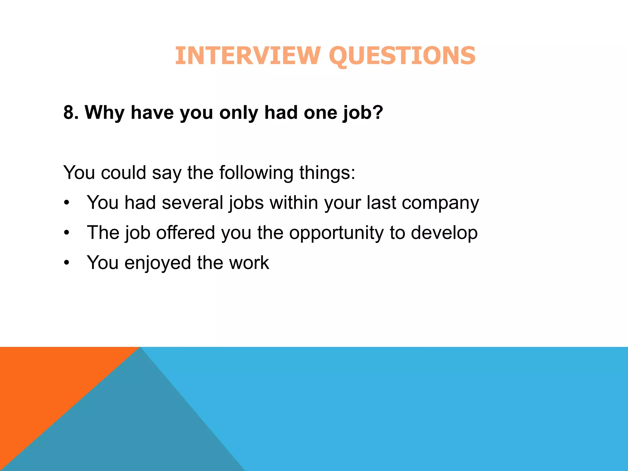 INTERVIEW QUESTIONS 
8. Why have you only had one job? 
You could say the following things: 
• You had several jobs within your last company 
• The job offered you the opportunity to develop 
• You enjoyed the work 
 