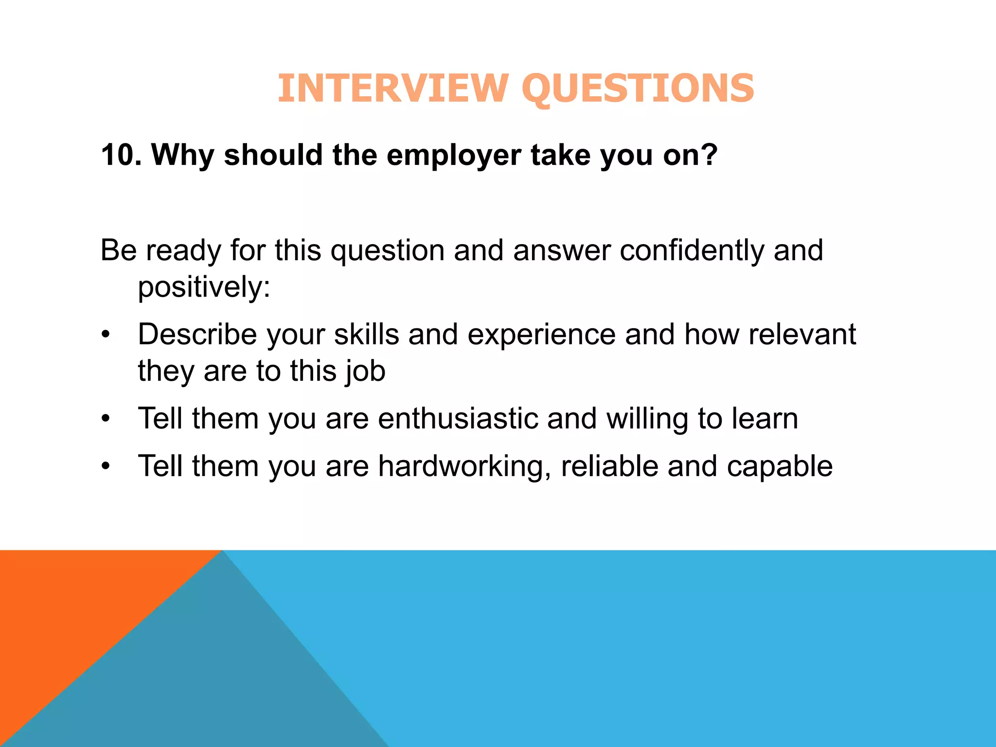 INTERVIEW QUESTIONS 
10. Why should the employer take you on? 
Be ready for this question and answer confidently and 
positively: 
• Describe your skills and experience and how relevant 
they are to this job 
• Tell them you are enthusiastic and willing to learn 
• Tell them you are hardworking, reliable and capable 
 
