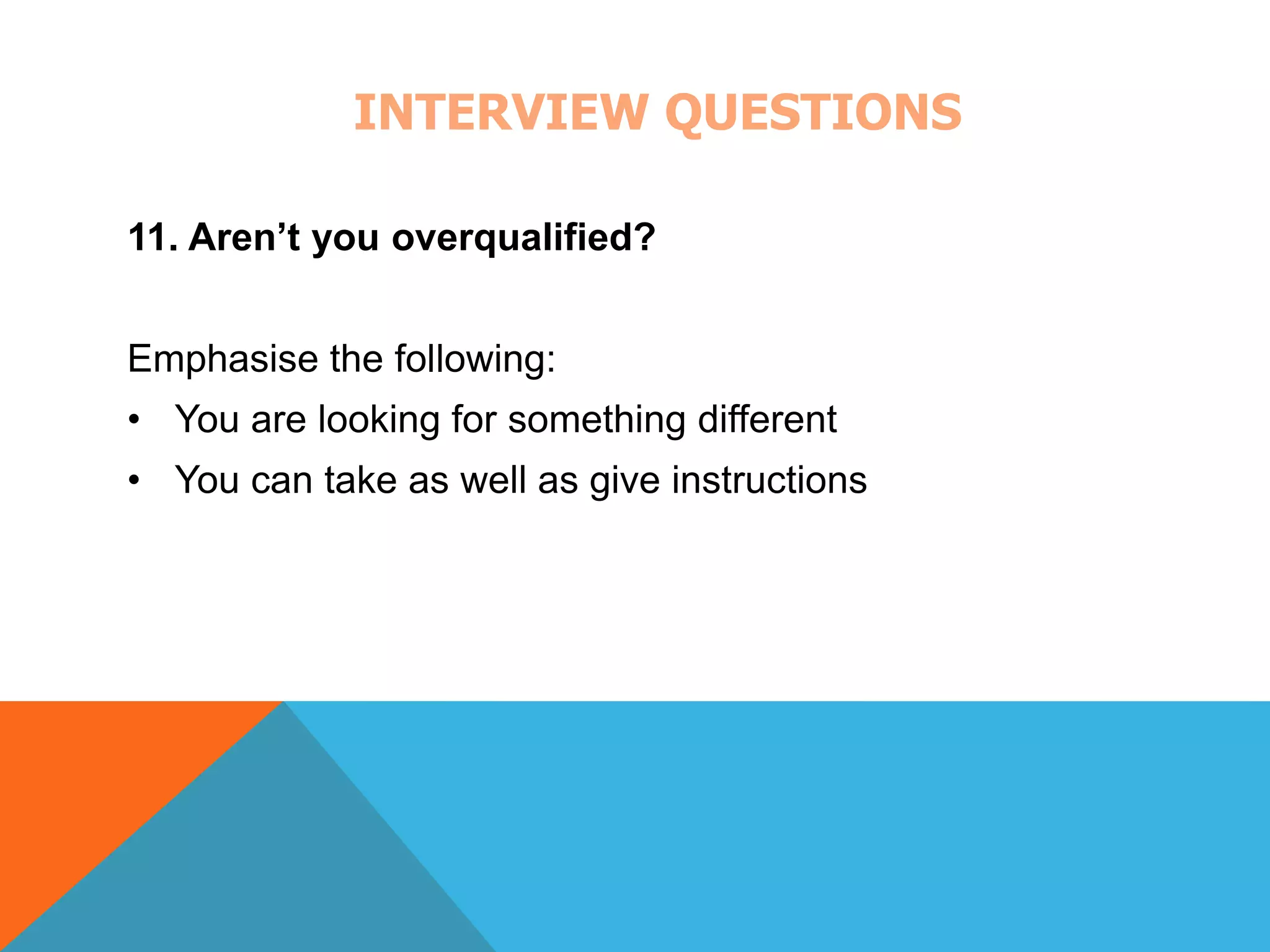 INTERVIEW QUESTIONS 
11. Aren’t you overqualified? 
Emphasise the following: 
• You are looking for something different 
• You can take as well as give instructions 
 