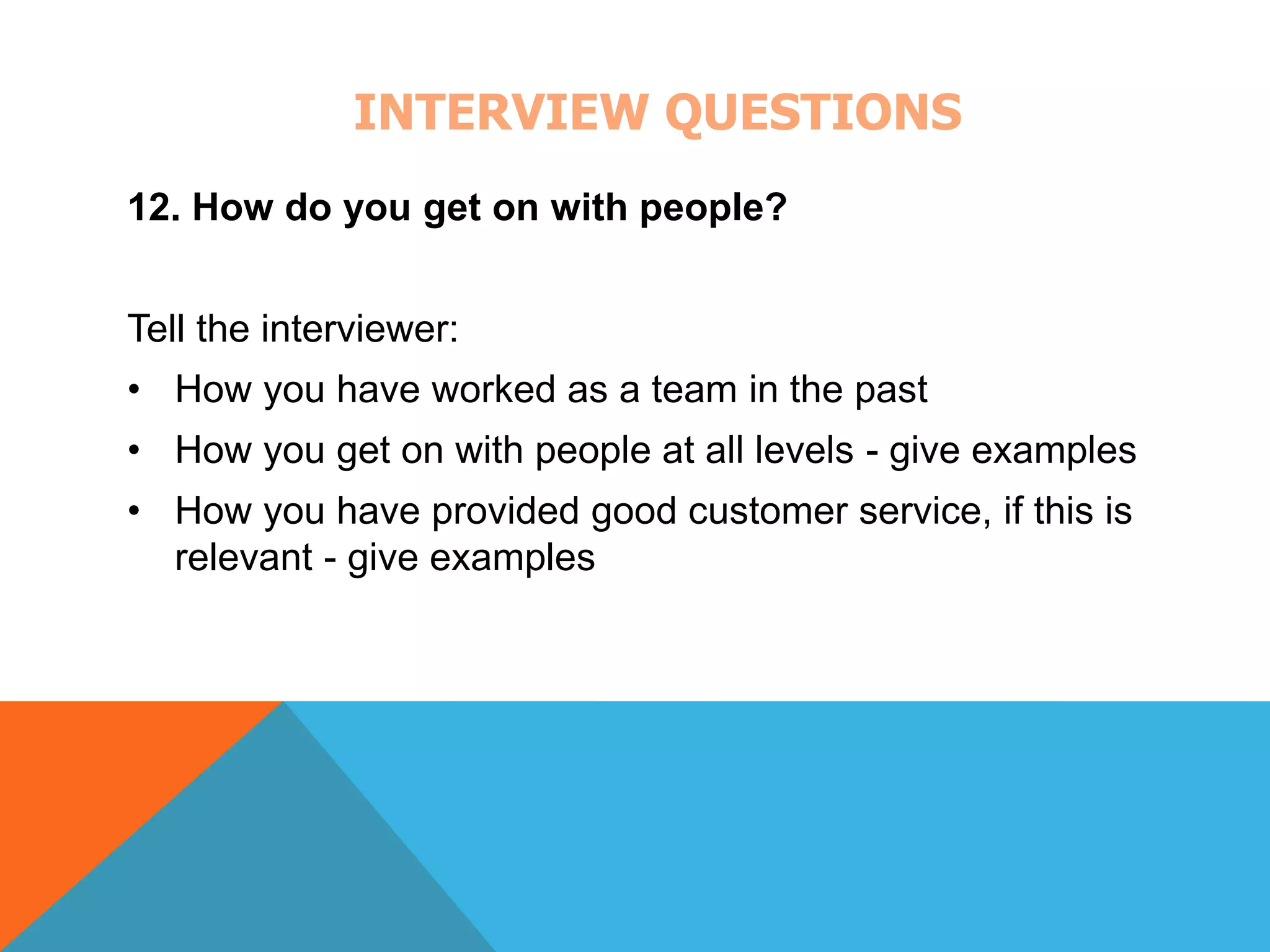 INTERVIEW QUESTIONS 
12. How do you get on with people? 
Tell the interviewer: 
• How you have worked as a team in the past 
• How you get on with people at all levels - give examples 
• How you have provided good customer service, if this is 
relevant - give examples 
 